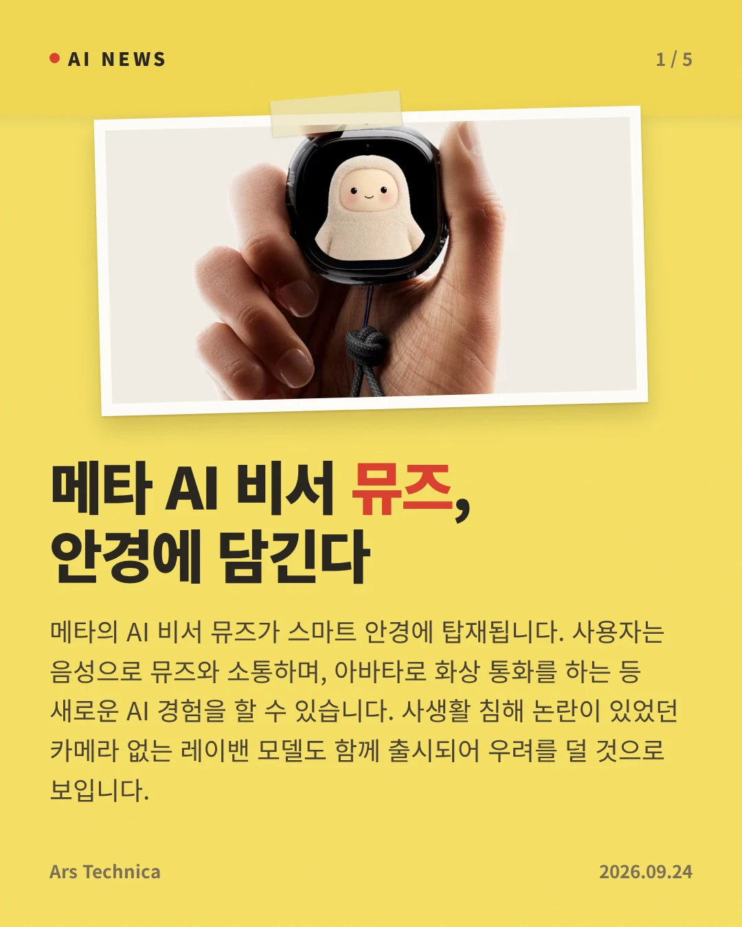 메타 AI 비서 뮤즈, 안경에 담긴다 — 메타의 AI 비서 뮤즈가 스마트 안경에 탑재됩니다. 사용자는 음성으로 뮤즈와 소통하며, 아바타로 화상 통화를 하는 등 새로운 AI 경험을 할 수 있습니다. 사생활 침해 논란이 있었던 카메라 없는 레이밴 모델도 함께 출시되어 우려를 덜 것으로 보입니다.