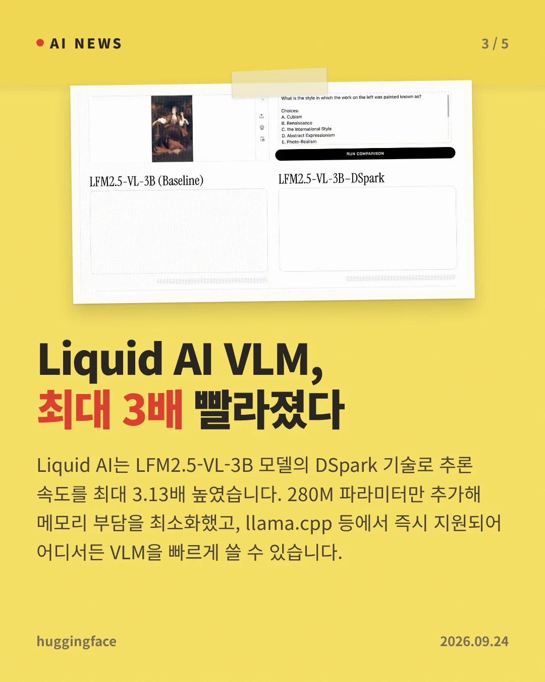Liquid AI VLM, 최대 3배 빨라졌다 — Liquid AI는 LFM2.5-VL-3B 모델의 DSpark 기술로 추론 속도를 최대 3.13배 높였습니다. 280M 파라미터만 추가해 메모리 부담을 최소화했고, llama.cpp 등에서 즉시 지원되어 어디서든 VLM을 빠르게 쓸 수 있습니다.