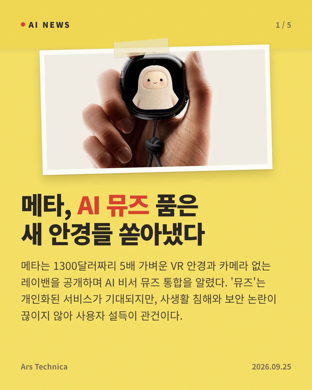 메타, AI 뮤즈 품은 새 안경들 쏟아냈다 — 메타는 1300달러짜리 5배 가벼운 VR 안경과 카메라 없는 레이밴을 공개하며 AI 비서 뮤즈 통합을 알렸다. '뮤즈'는 개인화된 서비스가 기대되지만, 사생활 침해와 보안 논란이 끊이지 않아 사용자 설득이 관건이다.