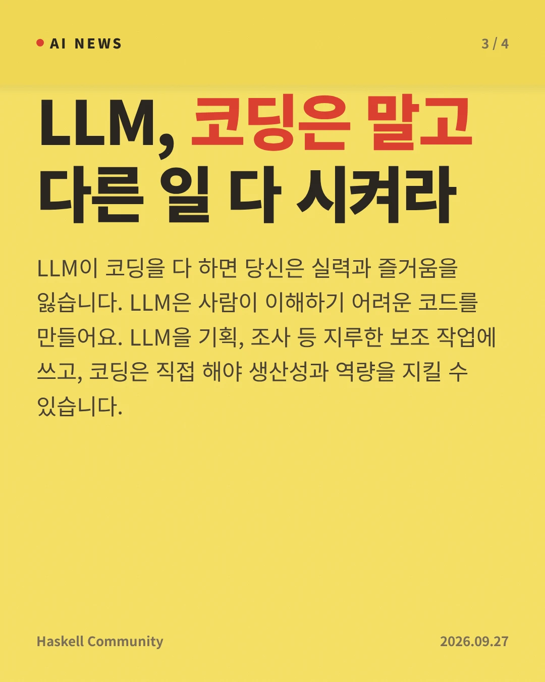 LLM, 코딩은 말고 다른 일 다 시켜라 — LLM이 코딩을 다 하면 당신은 실력과 즐거움을 잃습니다. LLM은 사람이 이해하기 어려운 코드를 만들어요. LLM을 기획, 조사 등 지루한 보조 작업에 쓰고, 코딩은 직접 해야 생산성과 역량을 지킬 수 있습니다.